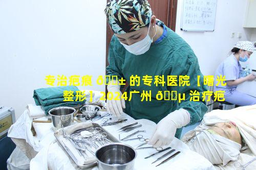 专治疤痕 🐱 的专科医院【曙光整形】2024广州 🐵 治疗疤痕价目表有何玄机